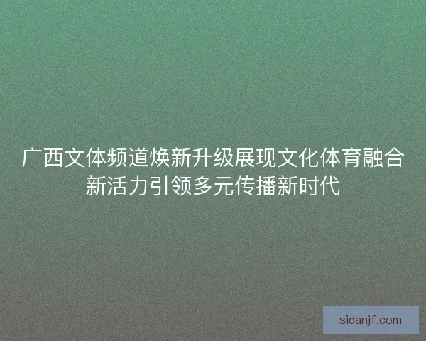 广西文体频道焕新升级展现文化体育融合新活力引领多元传播新时代