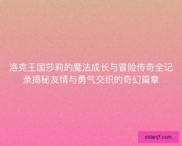 洛克王国莎莉的魔法成长与冒险传奇全记录揭秘友情与勇气交织的奇幻篇章