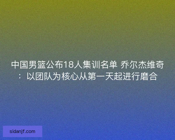 中国男篮公布18人集训名单 乔尔杰维奇：以团队为核心从第一天起进行磨合