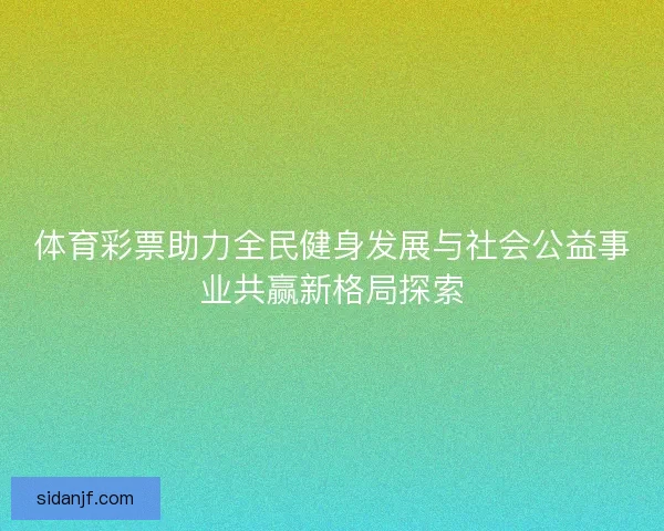 体育彩票助力全民健身发展与社会公益事业共赢新格局探索