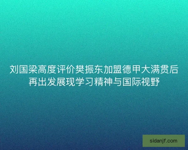 刘国梁高度评价樊振东加盟德甲大满贯后再出发展现学习精神与国际视野