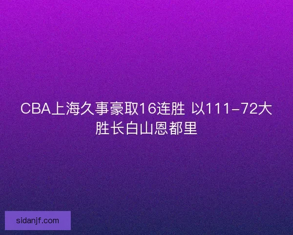 CBA上海久事豪取16连胜 以111-72大胜长白山恩都里 CBA上海久事豪取16连胜 以111-72大胜长白山恩都里