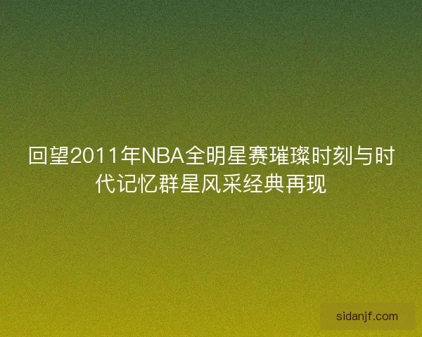 回望2011年NBA全明星赛璀璨时刻与时代记忆群星风采经典再现 回望2011年NBA全明星赛璀璨时刻与时代记忆群星风采经典再现