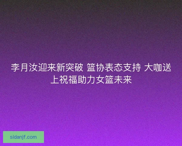 李月汝迎来新突破 篮协表态支持 大咖送上祝福助力女篮未来