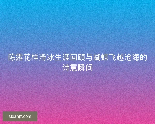 陈露花样滑冰生涯回顾与蝴蝶飞越沧海的诗意瞬间 陈露花样滑冰生涯回顾与蝴蝶飞越沧海的诗意瞬间