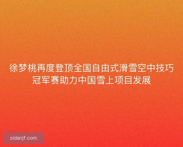 徐梦桃再度登顶全国自由式滑雪空中技巧冠军赛助力中国雪上项目发展
