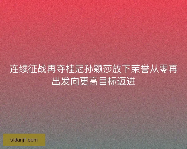 连续征战再夺桂冠孙颖莎放下荣誉从零再出发向更高目标迈进