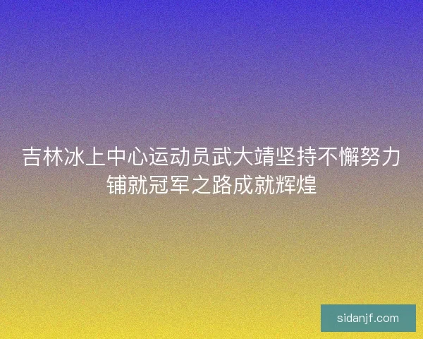 吉林冰上中心运动员武大靖坚持不懈努力铺就冠军之路成就辉煌 吉林冰上中心运动员武大靖坚持不懈努力铺就冠军之路成就辉煌