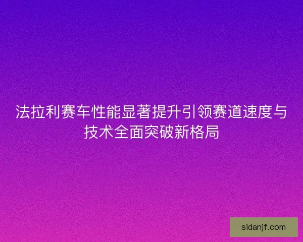 法拉利赛车性能显著提升引领赛道速度与技术全面突破新格局 法拉利赛车性能显著提升引领赛道速度与技术全面突破新格局