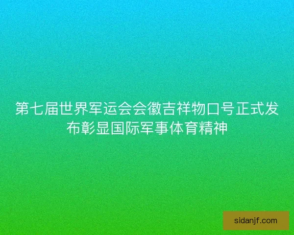 第七届世界军运会会徽吉祥物口号正式发布彰显国际军事体育精神