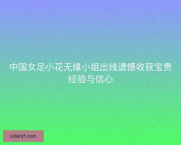 中国女足小花无缘小组出线遗憾收获宝贵经验与信心 中国女足小花无缘小组出线遗憾收获宝贵经验与信心