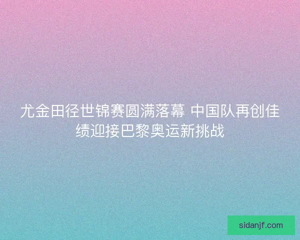尤金田径世锦赛圆满落幕 中国队再创佳绩迎接巴黎奥运新挑战 尤金田径世锦赛圆满落幕 中国队再创佳绩迎接巴黎奥运新挑战