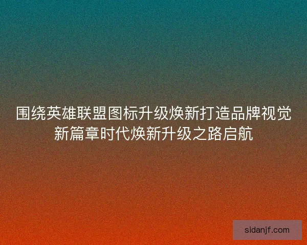 围绕英雄联盟图标升级焕新打造品牌视觉新篇章时代焕新升级之路启航