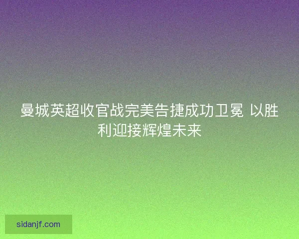 曼城英超收官战完美告捷成功卫冕 以胜利迎接辉煌未来