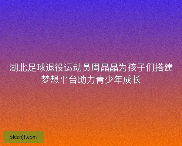 湖北足球退役运动员周晶晶为孩子们搭建梦想平台助力青少年成长