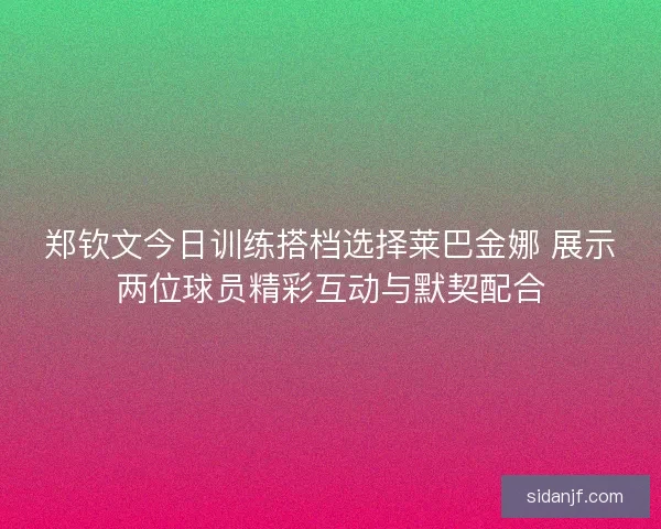 郑钦文今日训练搭档选择莱巴金娜 展示两位球员精彩互动与默契配合