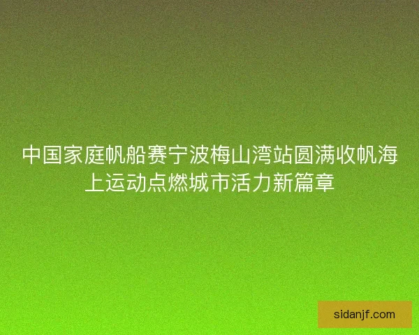 中国家庭帆船赛宁波梅山湾站圆满收帆海上运动点燃城市活力新篇章