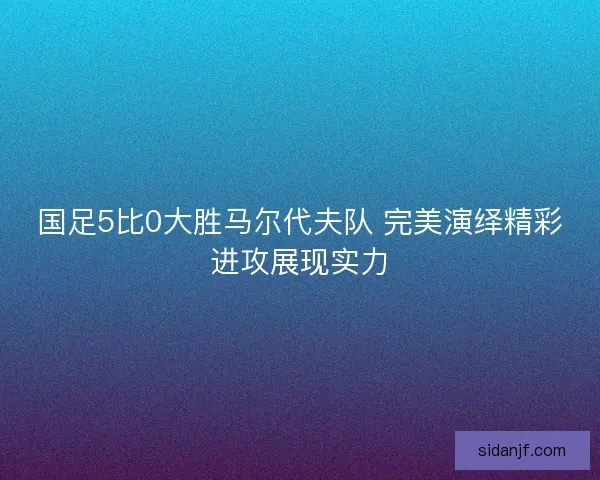 国足5比0大胜马尔代夫队 完美演绎精彩进攻展现实力 国足5比0大胜马尔代夫队 完美演绎精彩进攻展现实力
