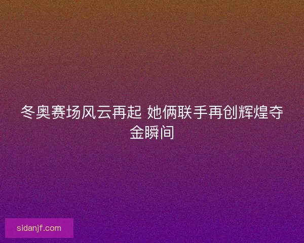 冬奥赛场风云再起 她俩联手再创辉煌夺金瞬间